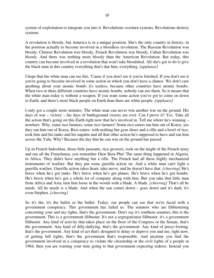 10  system of exploitation to integrate you into it. Revolutions overturn systems. Revolutions destroy systems.  A revolution is bloody. but America is in a unique position. She’s the only country in history, in the position actually to become involved in a bloodless revolution. The Russian Revoly bloody, Chinese Revolution was bloody, French Revolution was bloody, Cuban Revoly bloody. And there was nothing more bloody than the American Revolution. But today, this country can become involved in a revolution that won’t take bloodshed. All she’s got to do is give the black man in this country everything that’s due him, everything. [applause]  Thope that the white man can see this. ‘Cause if you don’t see it you’re finished. If you don’t see it you’re going to become involved in some action in which you don’t have a chance. We don’t care anything about your atomic bomb; it’s useless, because other countries have atomic bombs. When two or three different countries have atomic bombs, nobody can use them. So it means that the white man today is without a weapon. If you want some action you’ve got to come on down 0 Earth, and there’s more black people on Earth than there are white people. [applause]  Tonly got a couple more minutes. The white man can never win another war on the ground. His days of war — victory — his days of battleground victory are over. Can I prove it? Yes. Take all the action that’s going on this Earth right now that he’s involved in. Tell me where he’s winning — nowhere. Why, some rice farmers, some rice farmers! Some rice-eaters ran him out of Korea, they ran him out of Korea. Rice-eaters, with nothing but gym shoes and a rifle and a bowl of ric took him and his tanks and his napalm and all that other action he’s supposed to have and ran him cross the Yalu. Why? Because the day that he can win on the ground has passed.  Up in French Indochina, those little peasants, rice-growers, took on the might of the French army and ran all the Frenchmen, you remember Dien Bien Phu! The same thing happened in Algeria, in Africa. They didn’t have anything but a rifle. The French had all these highly mechanized struments of warfare. But they put some guerilla action on. And a white man can’t fight a  guerilla warfare. Guerilla action takes heart, take nerve, and he doesn’t have that. [cheering] He’s brave when he’s got tanks. He’s brave when he’s got planes. He’s brave when he’s got bombs. He’s brave when he’s got a whole lot of company along with him. But you take that little man and Asia; turn him loose in the woods with a blade. A blade. [cheering] That’s all he dark,  from Africa needs. All he needs is a blade. And when the sun comes down — goes down and it even-Stephen. [cheering]  So it the, it the ballot or the bullet. Today, our people ca government conspiracy. This government has failed us. The concerning your and my rights, that’s the government. Don’t say it’s southern senators, this is the ‘government. This is a government filibuster. I’s not a segregationist filibuster. it’s a government filibuster. Any kind of activity that takes place on the floor of the Congress or the Senate, that’s the government. Any kind of dilly-dallying, that’s the government. Any kind of pussy-footing, that’s the government. Any kind of act that’s designed to delay or deprive you and me, right now, of getting full rights, that’s the government that’s responsible. And anytime you find the ‘government involved in a conspiracy to violate the citizenship or the civil rights of a people in 1964, then you are wasting your time going to that government expecting redress. Instead you  